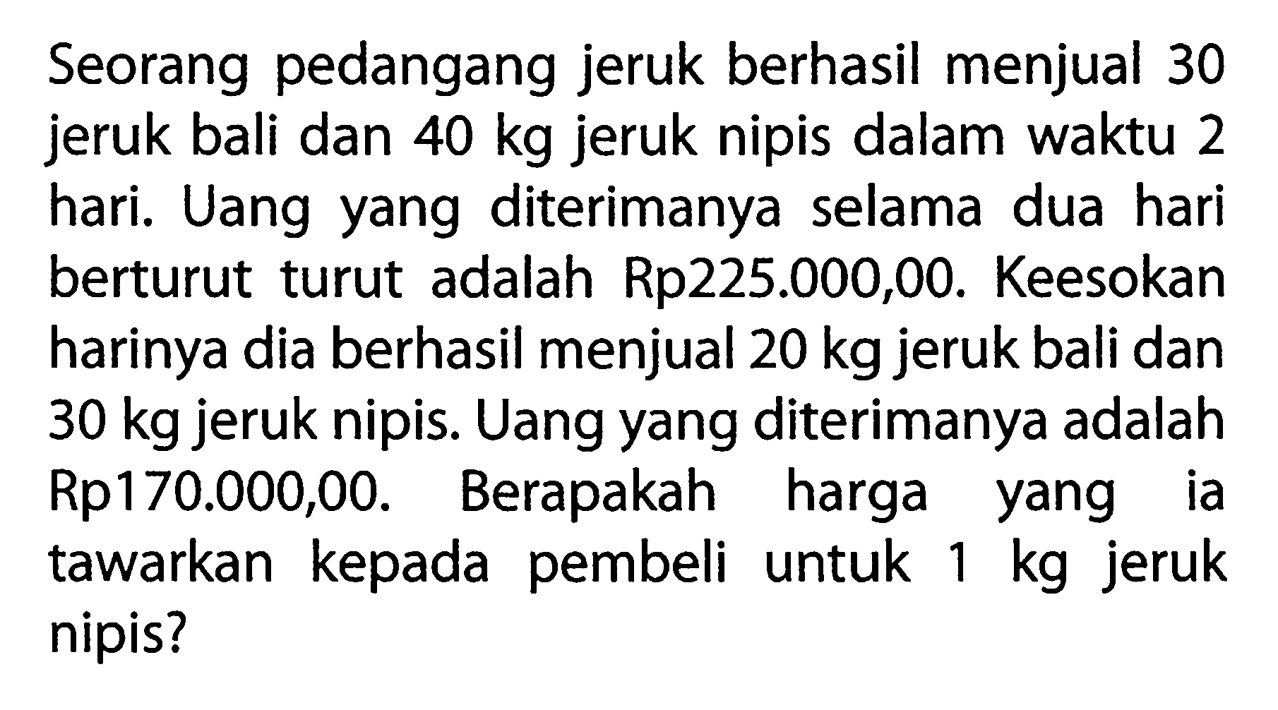 Seorang pedangang jeruk berhasil menjual 30 jeruk bali dan 40 kg jeruk nipis dalam waktu 2 hari. Uang yang diterimanya selama dua hari berturut turut adalah Rp225.000,00. Keesokan harinya dia berhasil menjual 20 kg jeruk bali dan 30 kg jeruk nipis. Uang yang diterimanya adalah Rp170.000,00. Berapakah harga yang ia tawarkan kepada pembeli untuk 1 kg jeruk nipis?