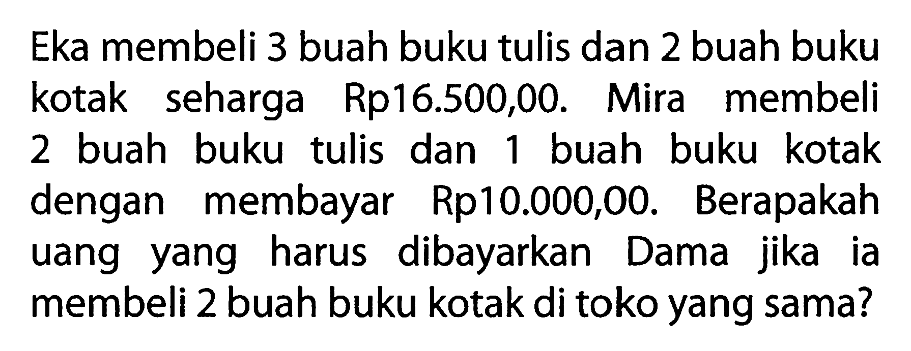 Eka membeli 3 buah buku tulis dan 2 buah buku kotak seharga Rp16.500,00. Mira membeli buah buku tulis dan buah buku kotak 2 1 dengan membayar Rp10.000,00. Berapakah uang harus dibayarkan yang Dama jika ia membeli 2 buah buku kotak di toko yang sama?