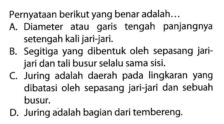 Pernyataan berikut yang benar adalah... A. Diameter atau garis tengah panjangnya setengah kali jari-jari. B. Segitiga yang dibentuk oleh sepasang jarijari dan tali busur selalu sama sisi. C. Juring adalah daerah pada lingkaran yang dibatasi oleh sepasang jari-jari dan sebuah busur. D. Juring adalah bagian dari tembereng.