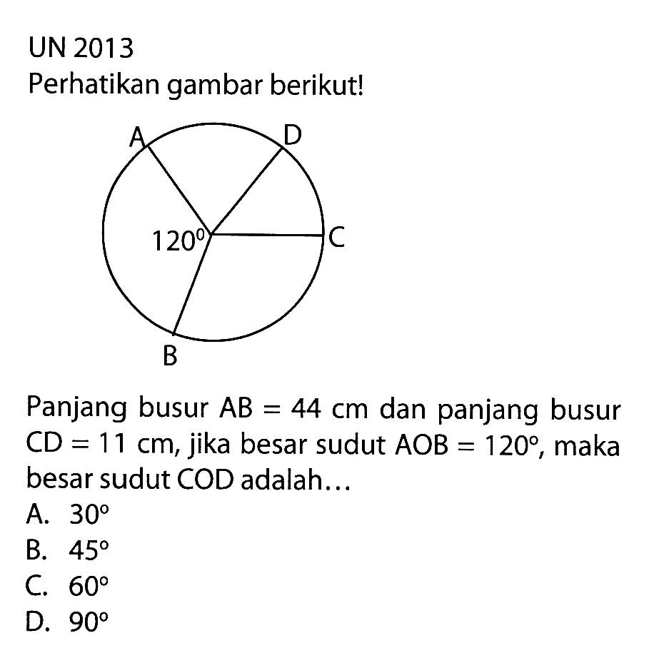 UN 2013Perhatikan gambar berikut!Panjang busur AB=44 cm dan panjang busur CD=11 cm, jika besar sudut AOB=120, maka besar sudut COD adalah...