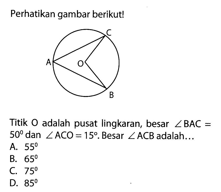 Perhatikan gambar berikut!Titik O adalah pusat lingkaran, besar sudut BAC=50 dan sudut ACO=15. Besar sudut ACB adalah ... A. 55B. 65C. 75D. 85