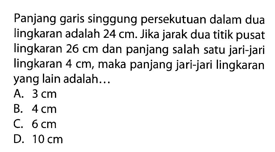 Panjang garis singgung persekutuan dalam dua lingkaran adalah 24cm. Jika jarak dua titik pusat lingkaran 26cm dan panjang salah satu jari-jari lingkaran 4cm, maka panjang jari-jari lingkaran yang lain adalah...