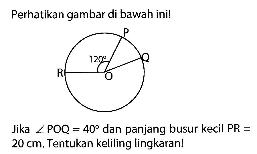 Perhatikan gambar di bawah ini! P O Q R 120Jika  sudut POQ=40  dan panjang busur kecil  PR=   20 cm . Tentukan keliling lingkaran!