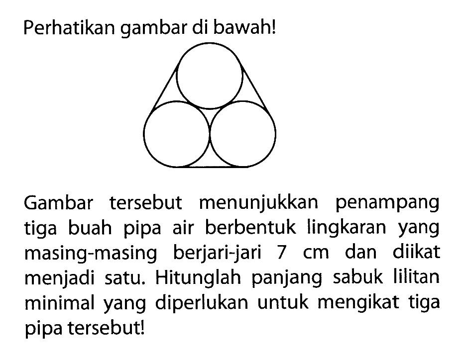 Perhatikan gambar di bawah!Gambar  tersebut menunjukkan penampang tiga buah pipa air berbentuk lingkaran yang masing-masing berjari-jari  7 cm  dan diikat menjadi satu. Hitunglah panjang sabuk lilitan minimal yang diperlukan untuk mengikat tiga pipa  tersebut!