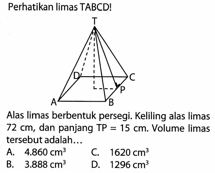 Perhatikan limas TABCD!Alas limas berbentuk persegi. Keliling alas limas 72 cm,dan panjang TP=15 cm. Volume limas tersebut adalah...A. 4.860 cm^3 B. 3.888 cm^3 C.1620 cm^3 D. 1296 cm^3 