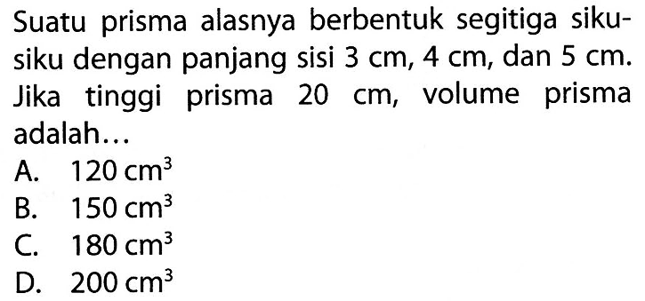 Suatu prisma alasnya berbentuk segitiga siku-siku dengan panjang sisi  3 cm, 4 cm , dan  5 cm . Jika tinggi prisma  20 cm , volume prisma adalah...