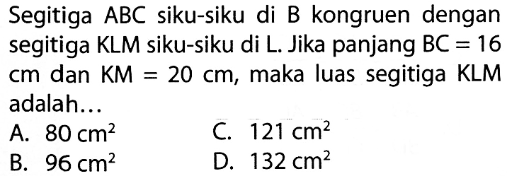 Segitiga  ABC  siku-siku di  B  kongruen dengansegitiga  KL M  siku-siku di  L . Jika panjang  BC=16  c m  dan  K M=20 c m , maka luas segitiga KLMadalah... l  A.  80 cm^2    C.  121 cm^2    B.  96 cm^2    D.  132 cm^2 