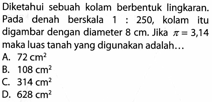 Diketahui sebuah kolam berbentuk lingkaran. Pada denah berskala  1: 250 , kolam itu digambar dengan diameter  8 cm . Jika  pi=3,14  maka luas tanah yang digunakan adalah...