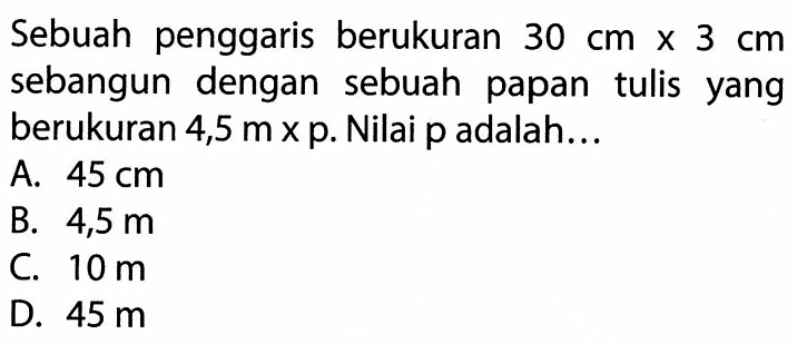 Sebuah penggaris berukuran 30 cm x 3 cm sebangun dengan sebuah papan tulis yang berukuran 4,5 m x p. Nilai p adalah...