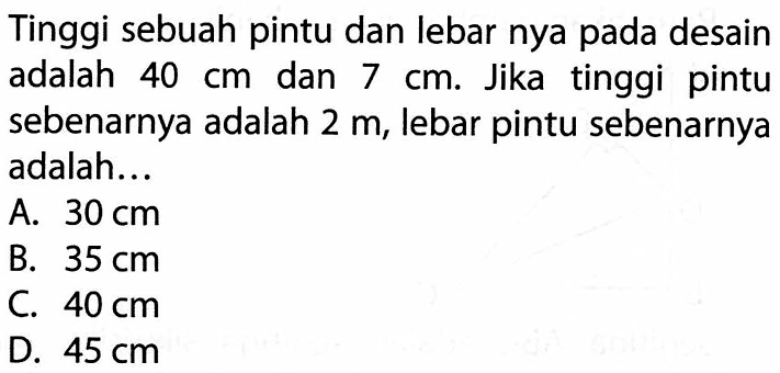 Tinggi sebuah pintu dan lebar nya pada desain adalah 40 cm dan 7 cm. Jika tinggi pintu sebenarnya adalah 2 m, lebar pintu sebenarnya adalah ...