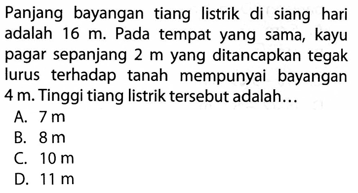 Panjang bayangan tiang listrik di siang hari adalah 16 m. Pada tempat yang sama, kayu pagar sepanjang 2 m yang ditancapkan tegak lurus terhadap tanah mempunyai bayangan 4 m. Tinggi tiang listrik tersebut adalah... 