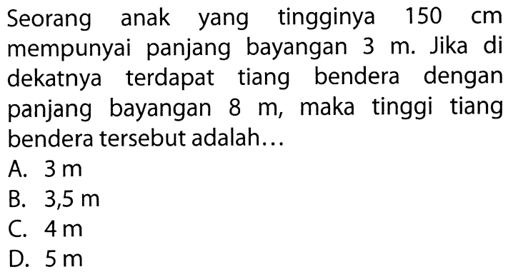 Seorang anak yang tingginya 150cm mempunyai panjang bayangan 3m. Jika di dekatnya terdapat tiang bendera dengan panjang bayangan 8m, maka tinggi tiang bendera tersebut adalah...