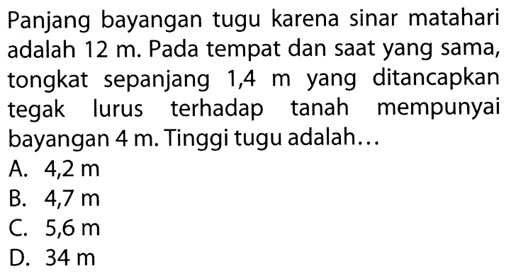 Panjang bayangan tugu karena sinar matahari adalah 12 m. Pada tempat dan saat yang sama, tongkat sepanjang 1,4 m yang ditancapkan tegak lurus terhadap tanah mempunyai bayangan 4 m. Tinggi tugu adalah...