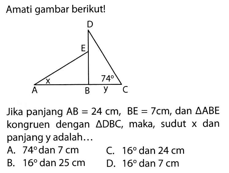 Amati gambar berikut! D E A x B y 74 CJika panjang  AB=24 cm, BE=7 cm , dan  segitiga ABE  kongruen dengan  segitiga DBC , maka, sudut  x  dan panjang y adalah...A.  74  dan  7 cm C.  16  dan  24 cm B.  16  dan  25 cm D.  16  dan  7 cm 