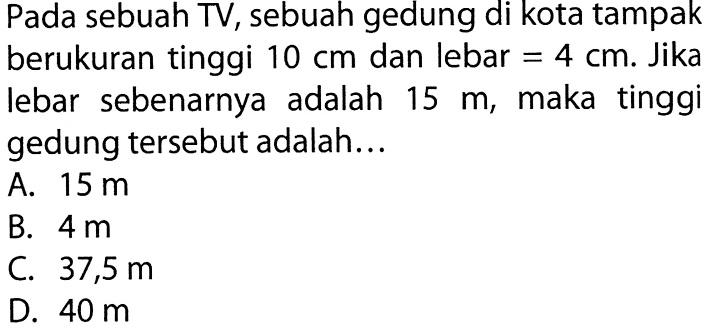 Pada sebuah TV, sebuah gedung di kota tampak berukuran tinggi 10 cm dan lebar =4 cm. Jika lebar sebenarnya adalah 15 m, maka tinggi gedung tersebut adalah...