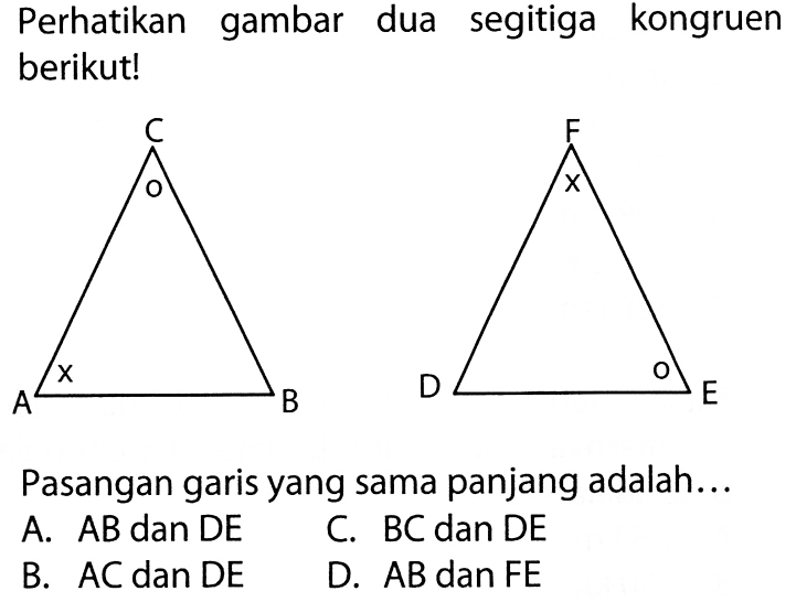 Perhatikan gambar dua segitiga kongruen berikut! C o A x B F x D o E Pasangan garis yang sama panjang adalah...