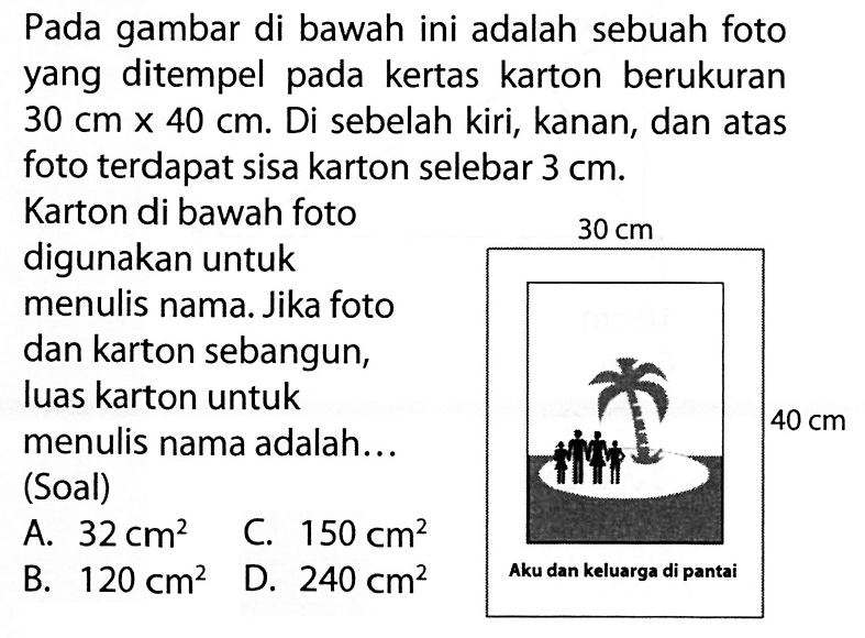 Pada gambar di bawah ini adalah sebuah foto yang ditempel pada kertas karton berukuran 30 cm x 40 cm. Di sebelah kiri, kanan, dan atas foto terdapat sisa karton selebar 3 cm. Karton di bawah foto digunakan untuk menulis nama. Jika foto dan karton sebangun, luas karton untuk menulis nama adalah... 