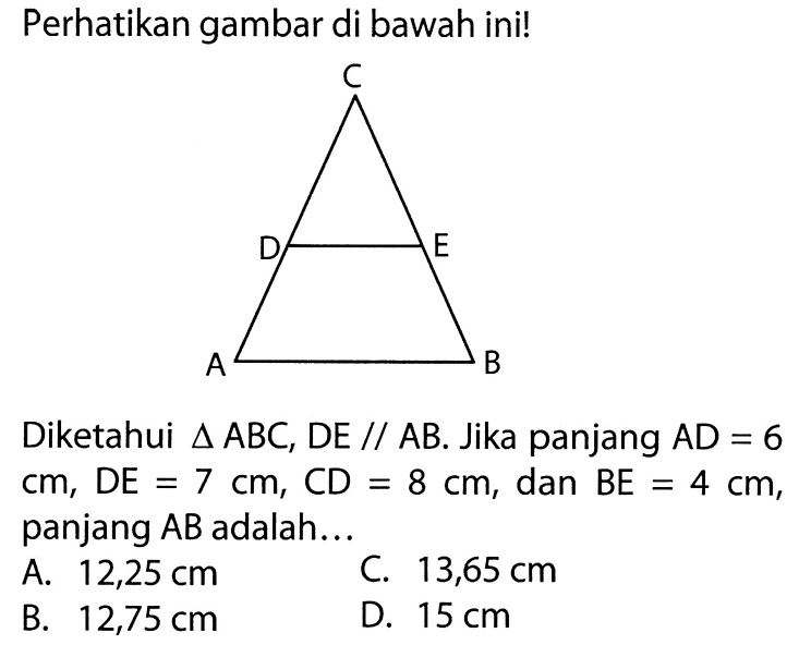 Perhatikan gambar di bawah ini!Diketahui segitiga ABC,DE sejajar AB. Jika panjang AD=6 cm, DE=7 cm, CD=8 cm , dan BE=4 cm, panjang AB adalah...