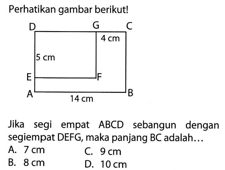 Perhatikan gambar berikut! D G C 4 cm 5 cm E F A 14 cm B Jika segi empat  ABC D  sebangun dengan segiempat DEFG, maka panjang BC adalah...