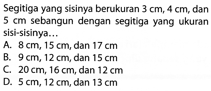 Segitiga yang sisinya berukuran 3 cm, 4 cm, dan 5 cm sebangun dengan segitiga yang ukuran sisi-sisinya... A. 8 cm, 15 cm, dan 17 cm 
B. 9 cm, 12 cm, dan 15 cm 
C. 20 cm, 16 cm, dan 12 cm 
D. 5 cm, 12 cm, dan 13 cm