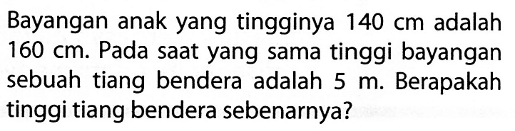 Bayangan anak yang tingginya  140 cm  adalah  160 cm . Pada saat yang sama tinggi bayangan sebuah tiang bendera adalah  5 m . Berapakah tinggi tiang bendera sebenarnya?