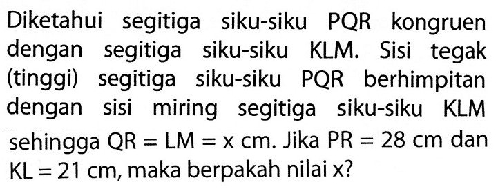 Diketahui segitiga siku-siku PQR kongruen dengan segitiga siku-siku KLM. Sisi tegak (tinggi) segitiga siku-siku PQR berhimpitan dengan sisi miring segitiga siku-siku KLM sehingga QR=LM=x cm. Jika PR=28 cm dan KL=21 cm, maka berpakah nilai x?