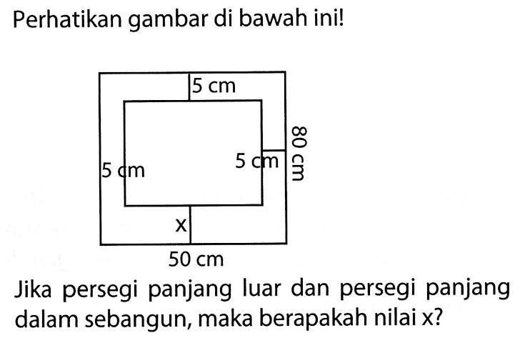 Perhatikan gambar di bawah ini! 5 cm 5 cm 5 cm 80 cm x 50 cm Jika persegi panjang luar dan persegi panjang dalam sebangun, maka berapakah nilai x?