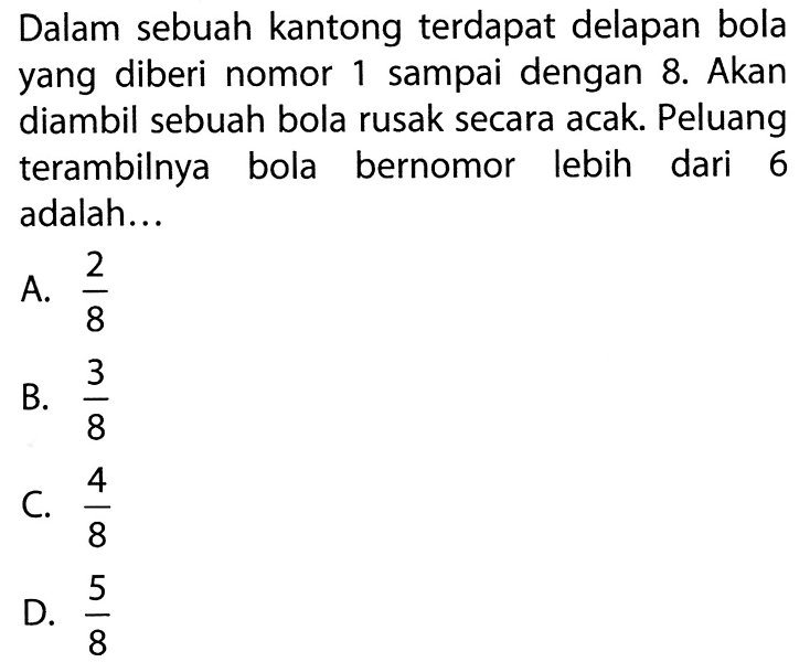 Dalam sebuah kantong terdapat delapan bola yang diberi nomor 1 sampai dengan 8. Akan diambil sebuah bola rusak secara acak. Peluang terambilnya bola bernomor lebih dari 6 adalah...