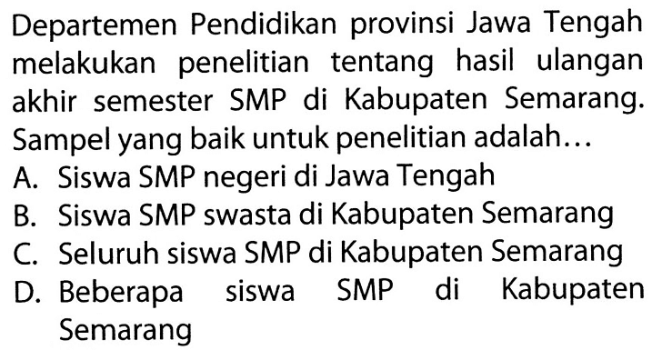 Departemen Pendidikan provinsi Jawa Tengah melakukan penelitian tentang hasil ulangan akhir semester SMP di Kabupaten Semarang. Sampel yang baik untuk penelitian adalah... A. Siswa SMP negeri di Jawa Tengah B. Siswa SMP swasta di Kabupaten Semarang C. Seluruh siswa SMP di Kabupaten Semarang D. Beberapa siswa SMP di Kabupaten Semarang