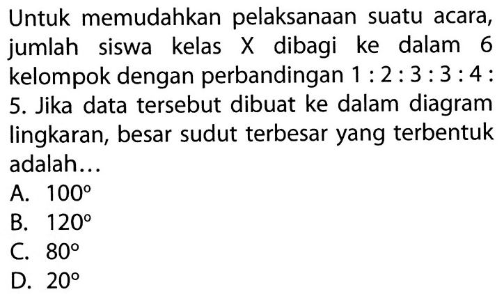 Untuk memudahkan pelaksanaan suatu acara, jumlah siswa kelas  X  dibagi ke dalam 6 kelompok dengan perbandingan  1: 2: 3: 3: 4: 5. Jika data tersebut dibuat ke dalam diagram lingkaran, besar sudut terbesar yang terbentuk adalah...