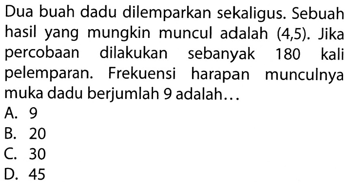 Dua buah dadu dilemparkan sekaligus. Sebuah hasil yang mungkin muncul adalah (4,5). Jika percobaan dilakukan sebanyak 180 kali pelemparan. Frekuensi harapan munculnya muka dadu berjumlah 9 adalah... 