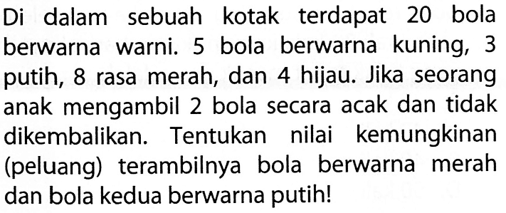 Di dalam sebuah kotak terdapat 20 bola berwarna warni. 5 bola berwarna kuning, 3 putih, 8 rasa merah, dan 4 hijau. Jika seorang anak mengambil 2 bola secara acak dan tidak dikembalikan. Tentukan nilai kemungkinan (peluang) terambilnya bola berwarna merah dan bola kedua berwarna putih! 