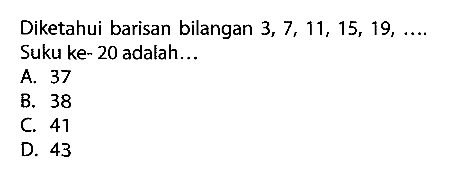 Diketahui barisan bilangan 3, 7, 11, 15, 19, ... Suku ke- 20 adalah ... A. 37 B. 38 C. 41 D. 43