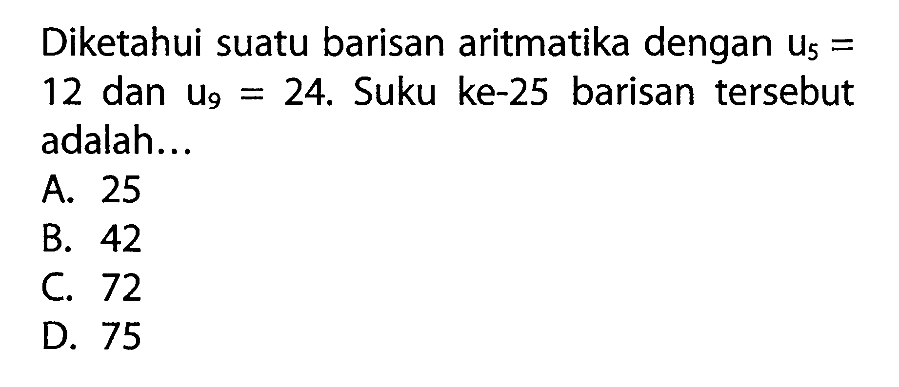 Diketahui suatu barisan aritmatika dengan U5 = 12 dan U9 = 24. Suku ke-25 barisan tersebut adalah .... A. 25 B. 42 C. 72 D. 75