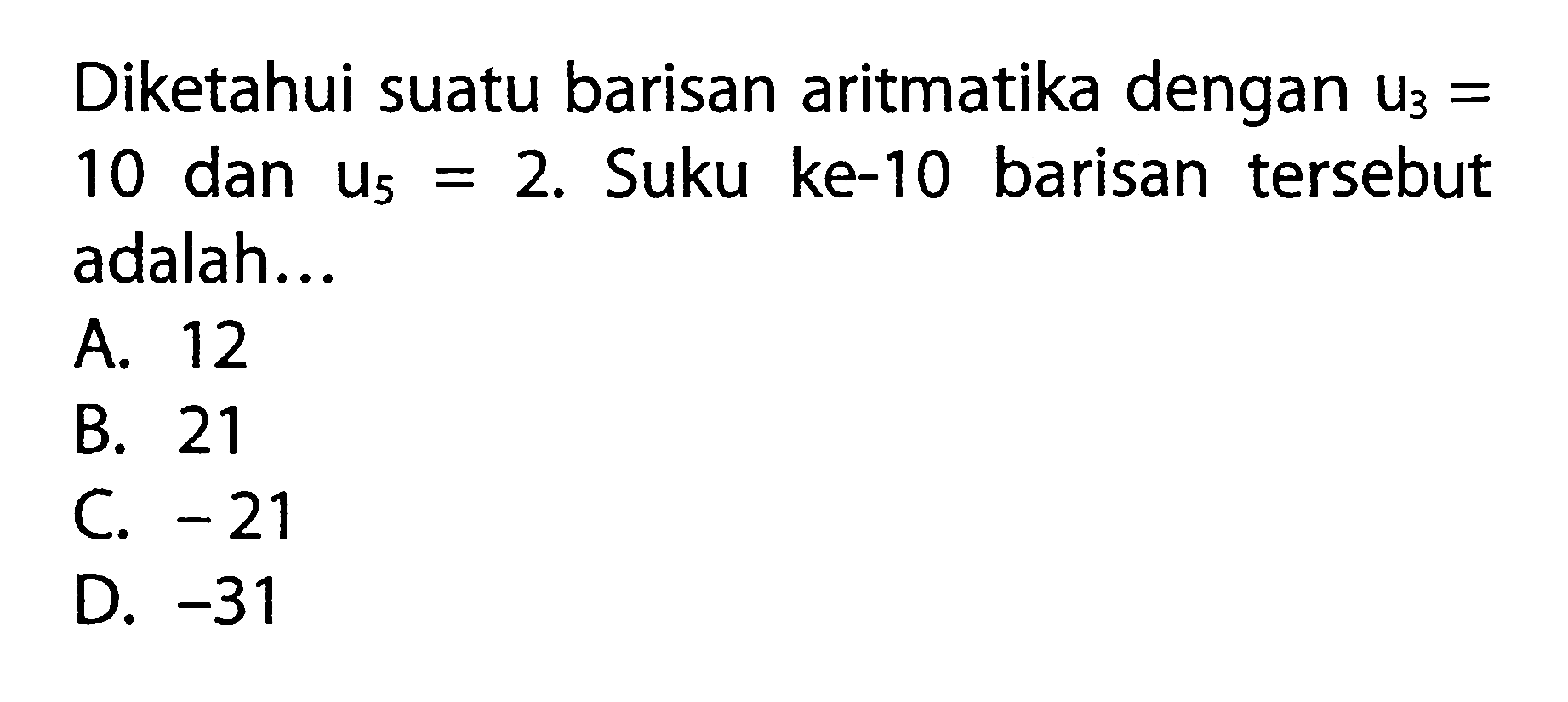 Diketahui suatu barisan aritmatika dengan U3 = 10 dan U5 = 2. Suku ke-10 barisan tersebut adalah ..... A. 12 B. 21 C. -21 D. -31