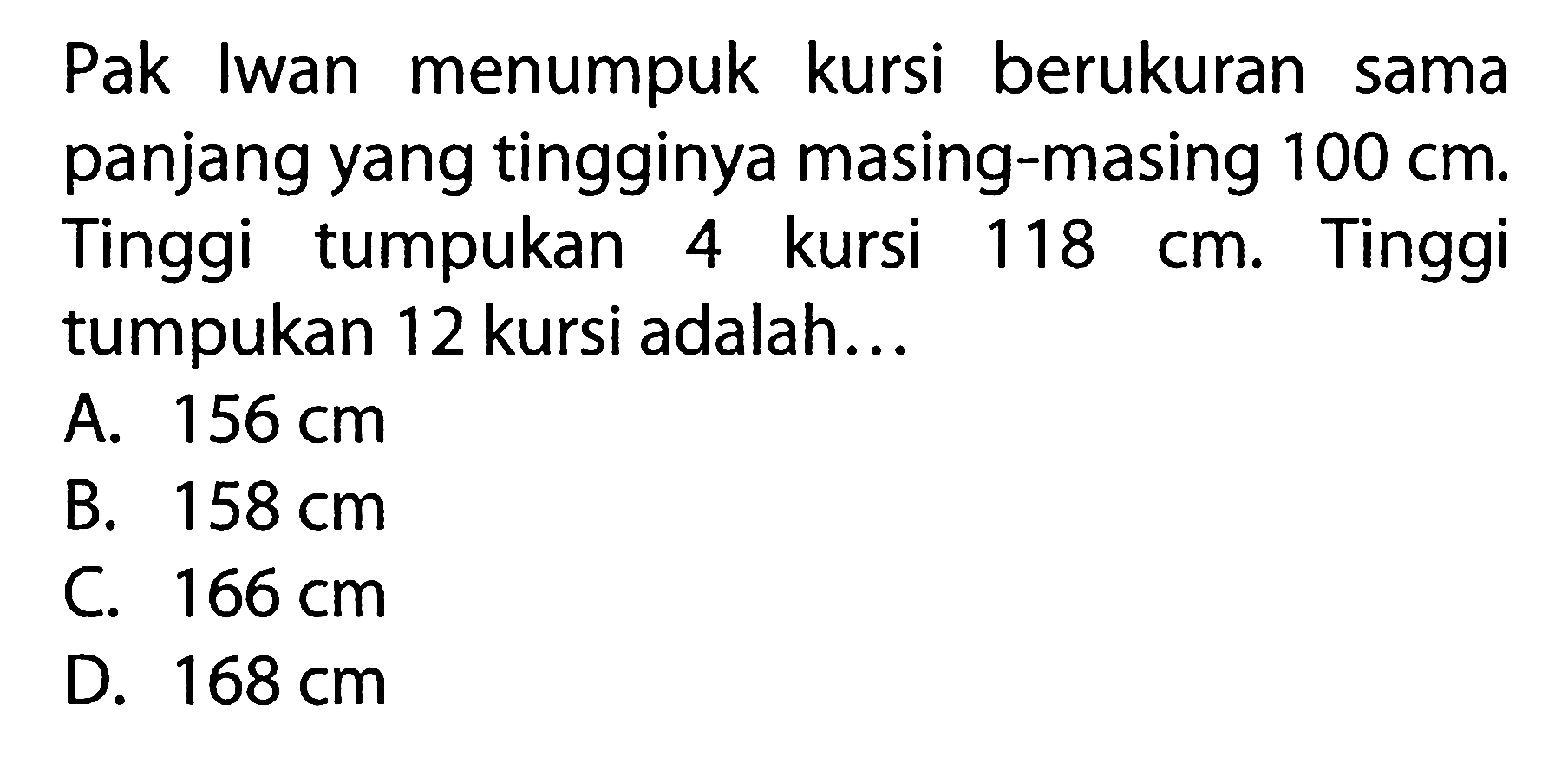 Pak Iwan menumpuk kursi berukuran sama panjang yang tingginya masing-masing 100 cm. Tinggi tumpukan 4 kursi 118 cm. Tinggi tumpukan 12 kursi adalah... A. 156 cm B. 158 cm C 166 cm D. 168 cm