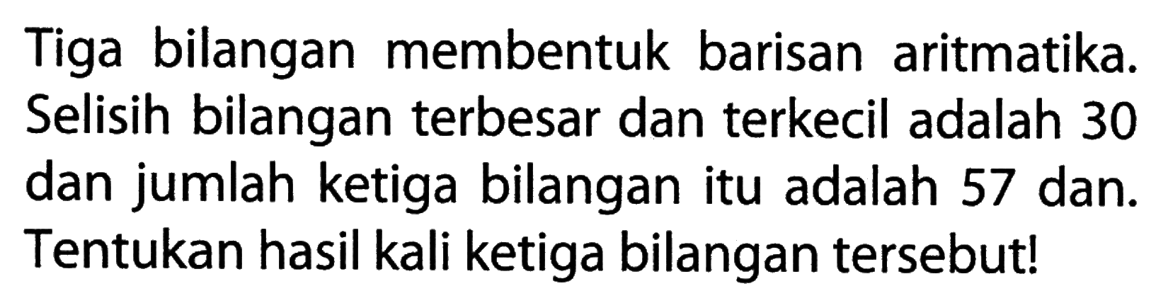 Tiga bilangan membentuk barisan aritmatika. Selisih bilangan terbesar dan terkecil adalah 30 dan jumlah ketiga bilangan itu adalah 57 dan. Tentukan hasil kali ketiga bilangan tersebut!