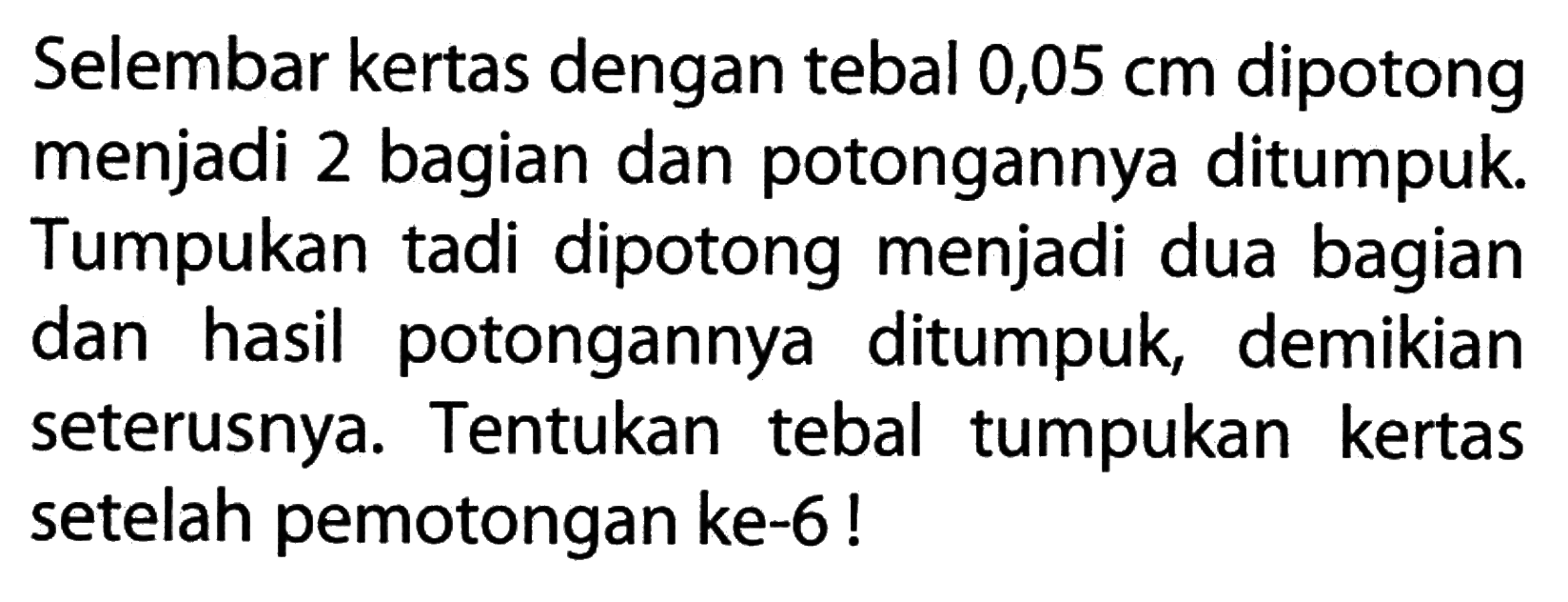 Selembar kertas dengan tebal 0,05 cm dipotong menjadi 2 bagian dan potongannya ditumpuk Tumpukan tadi dipotong menjadi dua bagian dan hasil potongannya ditumpuk, demikian seterusnya: Tentukan tebal tumpukan kertas setelah pemotongan ke-6 !