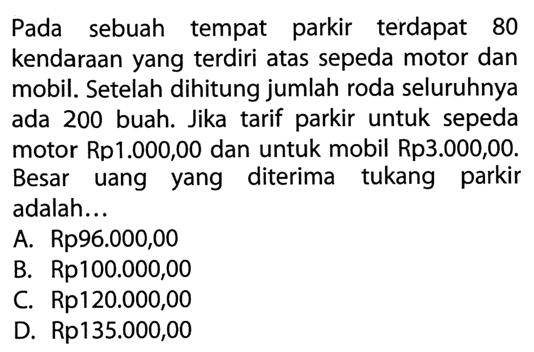 Pada sebuah tempat parkir terdapat 80 kendaraan yang terdiri atas sepeda motor dan mobil. Setelah dihitung jumlah roda seluruhnya ada 200 buah. Jika tarif parkir untuk motor Rp1.000,00 dan untuk mobil Rp3.000,00 Besar uang yang diterima tukang parkir adalah ... A. Rp96.000,00 B. Rp100.000,00 C. Rp120.000,00 D. Rp135.000,00