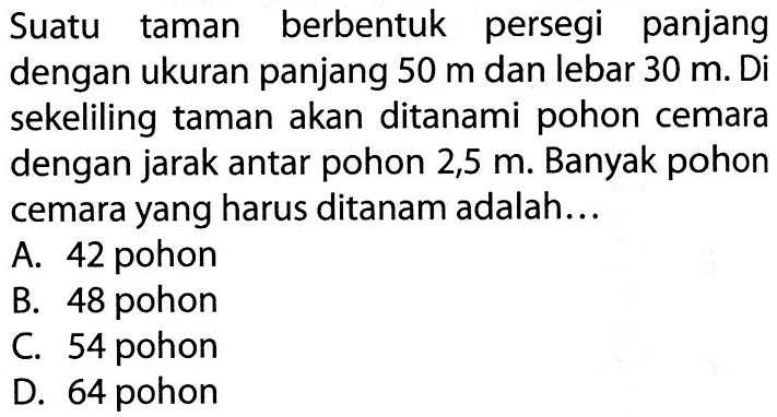 Suatu taman berbentuk persegi panjang dengan ukuran panjang 50 m dan lebar 30 m. Di sekeliling taman akan ditanami pohon cemara dengan jarak antar pohon 2,5 m. Banyak pohon cemara yang harus ditanam adalah...