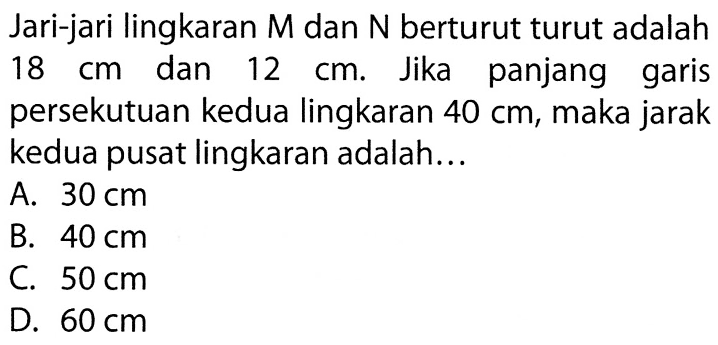 Jari-jari lingkaran  M  dan  N  berturut turut adalah  18 cm  dan  12 cm . Jika panjang garis persekutuan kedua lingkaran  40 cm , maka jarak kedua pusat lingkaran adalah...