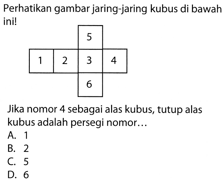 Perhatikan gambar jaring-jaring kubus di bawah ini! 5 1 2 3 4 6 Jika nomor 4 sebagai alas kubus, tutup alas kubus adalah persegi nomor ... A. 1 B. 2 C. 5 D. 6