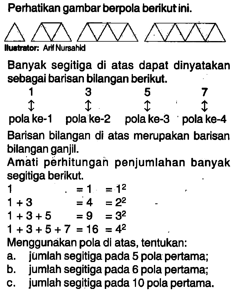 Perhatikan gambar berpola berikut ini. Ilustrator: Arif Nursahid Banyak segitiga di atas dapat dinyatakan sebagai barisan bilangan berikut. 1 3 5 7 pola ke-1 pola ke-2 pola ke-3 pola ke-4 Barisan bilangan di atas merupakan barisan bilangan ganjil. Amati perhitungan penjumlahan banyak segitiga berikut. 1=1=1^2 1+3=4=2^2 1+3+5=9=3^2 1+3+5+7=16=4^2 Menggunakan pola di atas, tentukan: a. jumlah segitiga pada 5 pola pertama; b. jumlah segitiga pada 6 pola pertama; c. jumlah segitiga pada 10 pola pertama.