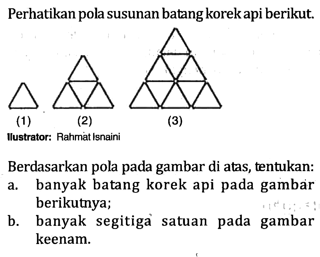 Perhatikan pola susunan batang korek api berikut. (1) (2) (3) Berdasarkan pola pada gambar di atas, tentukan: a. banyak batang korek api pada gambar berikutnya; b. banyak  segitiga satuan pada gambar keenam.