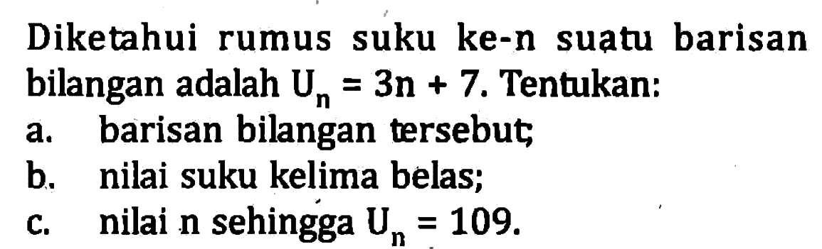 Diketahui rumus suku ke-n suatu barisan bilangan adalah Um = 3n + 7. Tentukan: a. barisan bilangan tersebut; b. nilai suku kelima belas; c. nilai n sehingga Un = 109.