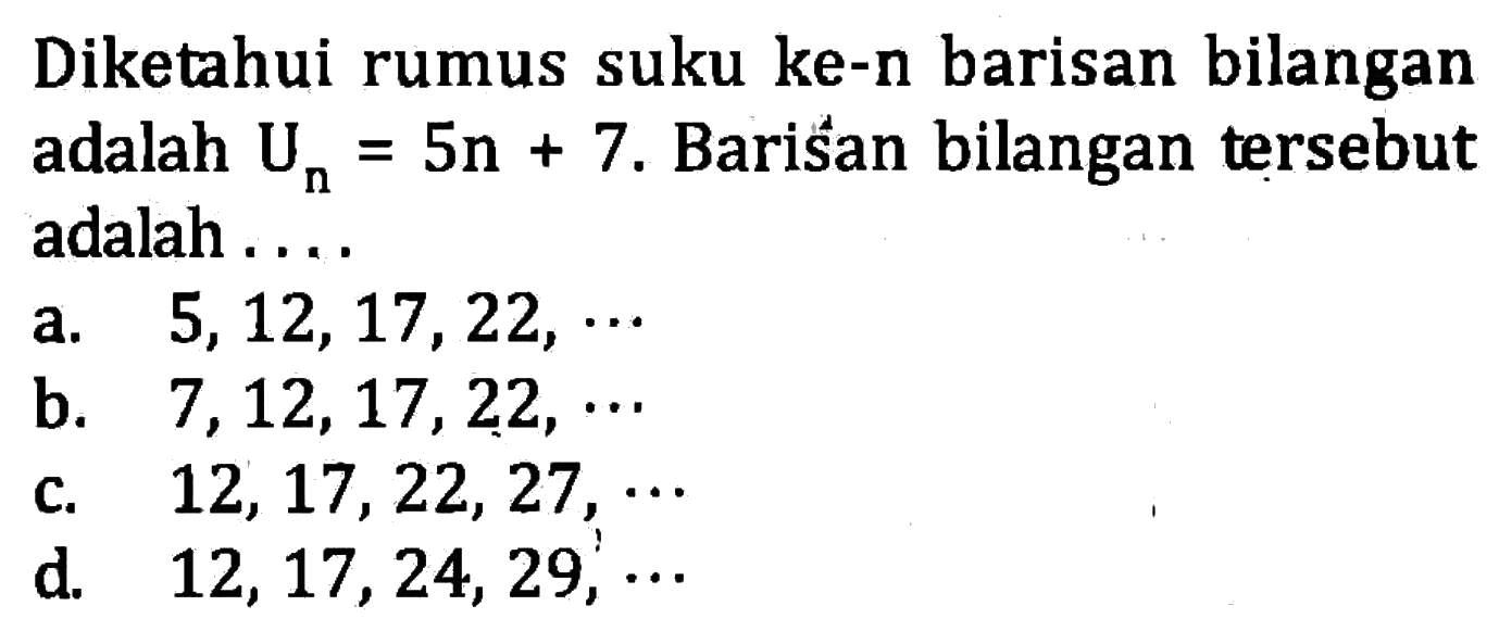 Diketahui rumus suku ke-n barisan bilangan adalah U_n = 5n + 7. Barisan bilangan tersebut adalah.... a. 5, 12, 17, 22, ... b. 7, 12, 17, 22,... c. 12, 17, 22, 27, .... d. 12, 17, 24, 29,...