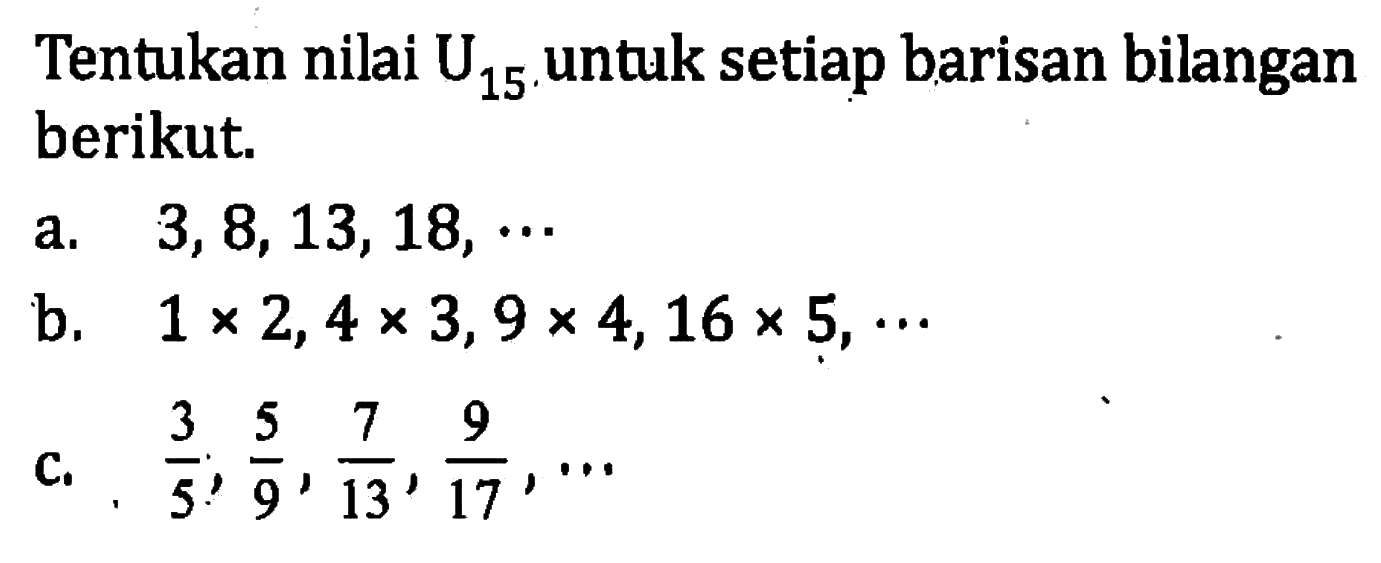 Tentukan nilai U15 untuk setiap barisan bilangan berikut a. 3,8,13, 18,... b. 1 x 2, 4 x 3, 9 x 4,16 x 5,... c. 3/5, 5/9, 7/13, 9/17, ...