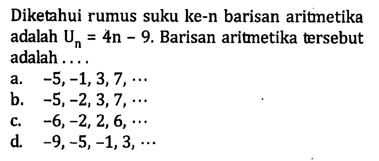 Diketahui rumus suku ke-n barisan aritetika adalah Un = 4n - 9. Barisan aritmetika tersebut adalah .... a. -5, -1, 3, 7, ... b. -5, -2, 3, 7, .... c. -6, -2, 2, 6, ..... d. -9, -5, -1, 3, ....