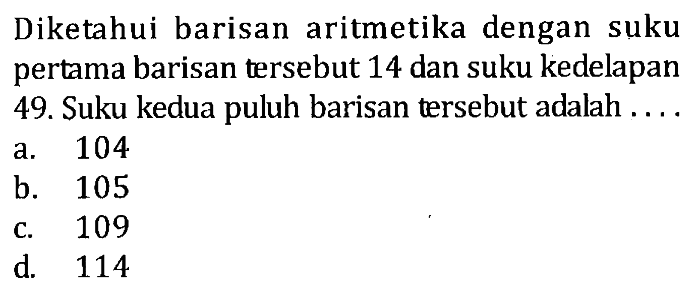 Diketahui barisan aritmetika dengan suku pertama barisan tersebut 14 dan suku kedelapan 49.Suku kedua puluh barisan tersebut adalah a. 104 b. 105 c. 109 d. 114