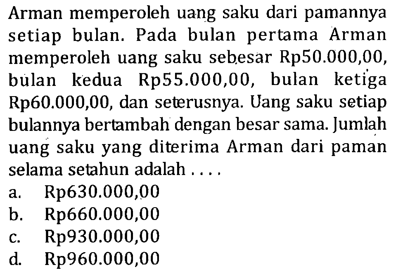 Arman memperoleh uang saku dari pamannya bulan. Pada bulan pertama setiap Arman memperoleh uang saku sebesar Rp50.000,00, bulan kedua Rp55.000,00, bulan ketiga Rp60.000,00, dan seterusnya. Uang saku setiap bulannya bertambah dengan besar sama. Jumlah uang saku yang diterima Arman dari paman selama setahun adalah.... a. Rp630.000,00 b. Rp660.000,00 c. Rp930.000,00 d. Rp960.000,00